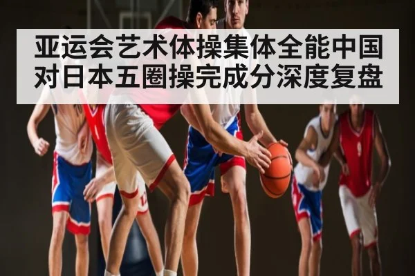 亚运会艺术体操集体全能中国对日本五圈操完成分深度复盘