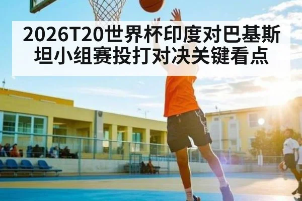 2026T20世界杯印度对巴基斯坦小组赛投打对决关键看点